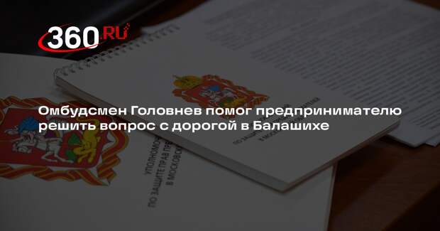 Омбудсмен Головнев помог предпринимателю решить вопрос с дорогой в Балашихе