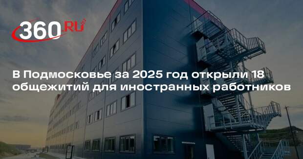 В Подмосковье за 2025 год открыли 18 общежитий для иностранных работников