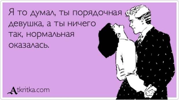 Я то думал, ты порядочная девушка, а ты ничего так, нормальная оказалась.