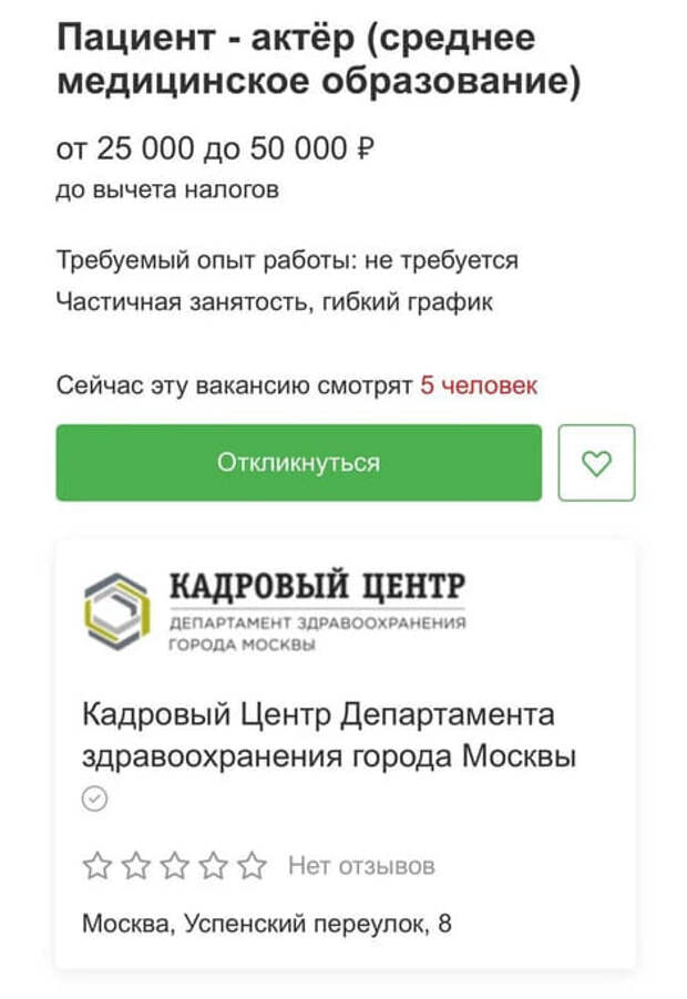 ГБУ «Кадровый Центр Департамента здравоохранения Москвы» ищет работников на вакансию «пациент-актер». На объявление, которое появилось на Карьерном портале правительства столицы, обратило внимание издание MSK1.RU. Сейчас вакансия уже закрыта. Суть работы в том, чтобы отыгрывать нужные симптомы по сценарию на втором этапе аккредитации врачей. Чтобы устроиться пациентом-актером, нужно иметь среднее специальное медицинское образование и, желательно, опыт работы в сфере здравоохранения. Платят за такую работу от 25 до 50 тысяч рублей. 