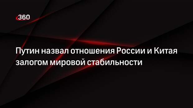 Путин: отношения Москвы и Пекина являются залогом глобальной стабильности