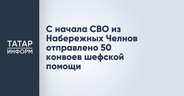 С начала СВО из Набережных Челнов отправлено 50 конвоев шефской помощи
