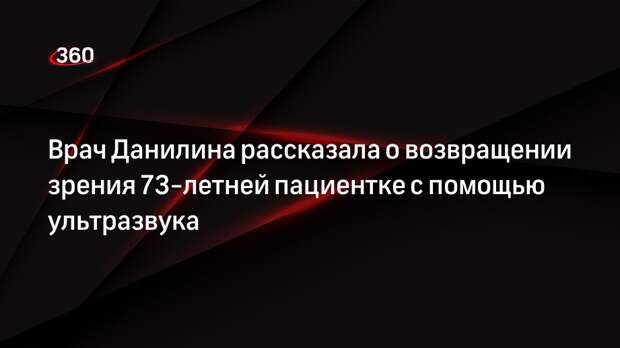 Врач Данилина рассказала о возвращении зрения 73-летней пациентке с помощью ультразвука