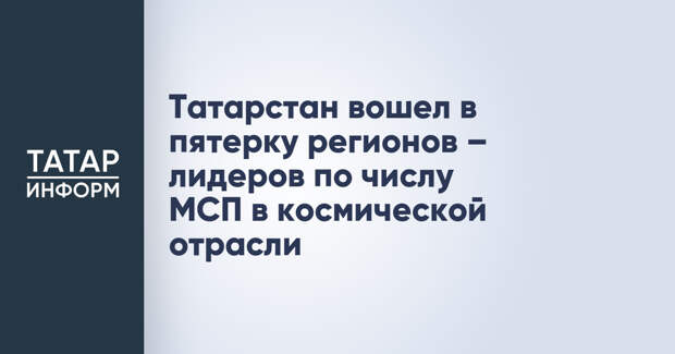 Татарстан вошел в пятерку регионов – лидеров по числу МСП в космической отрасли