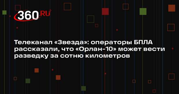 Телеканал «Звезда»: операторы БПЛА рассказали, что «Орлан-10» может вести разведку за сотню километров