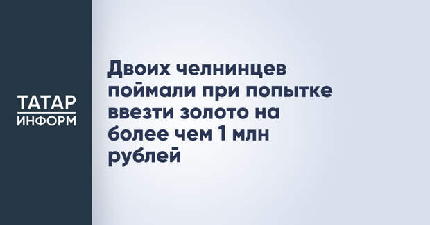 Двоих челнинцев поймали при попытке ввезти золото на более чем 1 млн рублей
