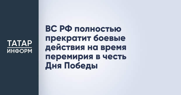 ВС РФ полностью прекратит боевые действия на время перемирия в честь Дня Победы