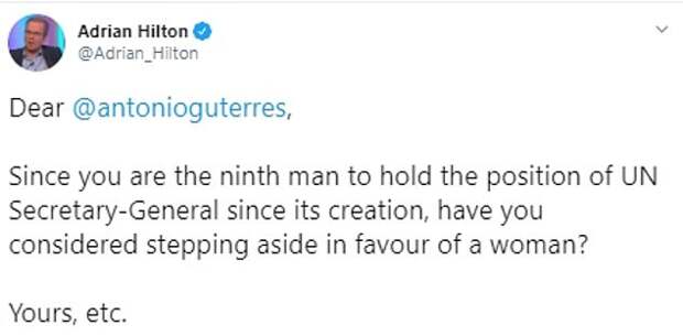 Politics lecturer and author Adrian Hilton wrote to Mr Guterres saying: Since you are the ninth man to hold the position of UN Secretary-General since its creation, have you considered stepping aside in favour of a woman?