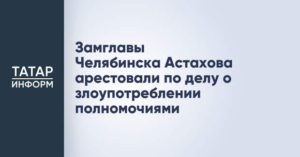 Замглавы Челябинска Астахова арестовали по делу о злоупотреблении полномочиями