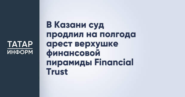 В Казани суд продлил на полгода арест верхушке финансовой пирамиды Financial Trust