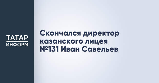 Скончался директор казанского лицея №131 Иван Савельев