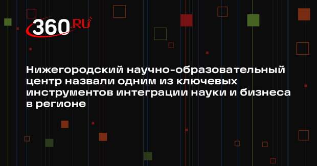 Нижегородский научно-образовательный центр назвали одним из ключевых инструментов интеграции науки и бизнеса в регионе