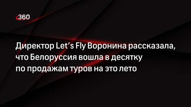 Директор Let’s Fly Воронина рассказала, что Белоруссия вошла в десятку по продажам туров на это лето