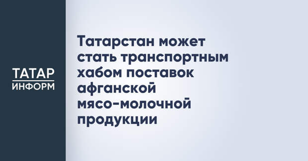Татарстан может стать транспортным хабом поставок афганской мясо-молочной продукции