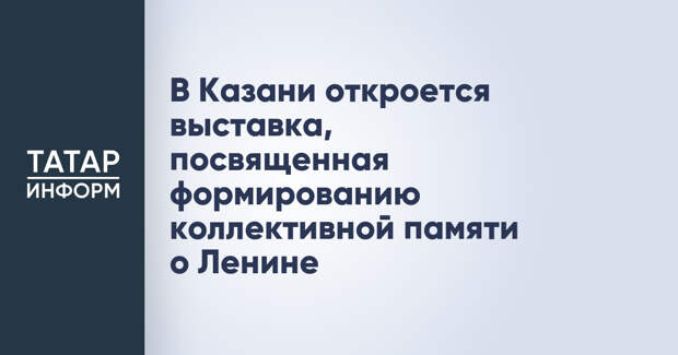 В Казани откроется выставка, посвященная формированию коллективной памяти о Ленине