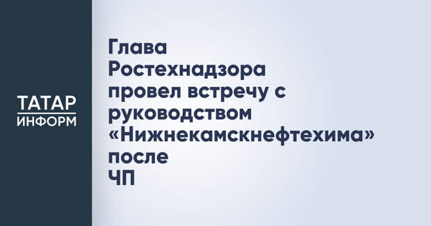 Глава Ростехнадзора провел встречу с руководством «Нижнекамскнефтехима» после ЧП
