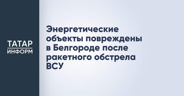 Энергетические объекты повреждены в Белгороде после ракетного обстрела ВСУ