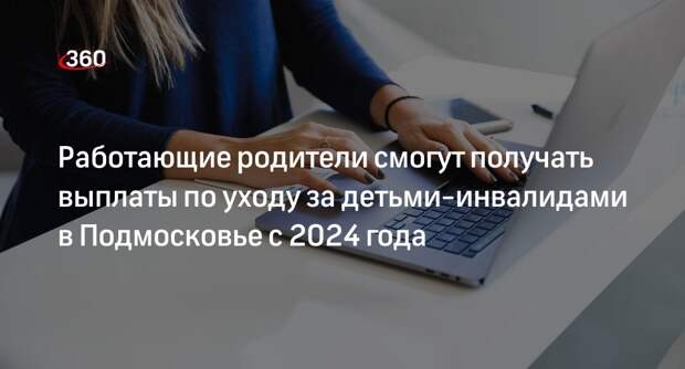 Работающие родители смогут получать выплаты по уходу за детьми-инвалидами в Подмосковье с 2024 года