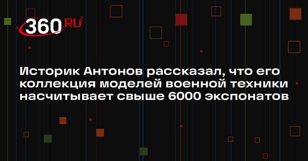 Историк Антонов рассказал, что его коллекция моделей военной техники насчитывает свыше 6000 экспонатов