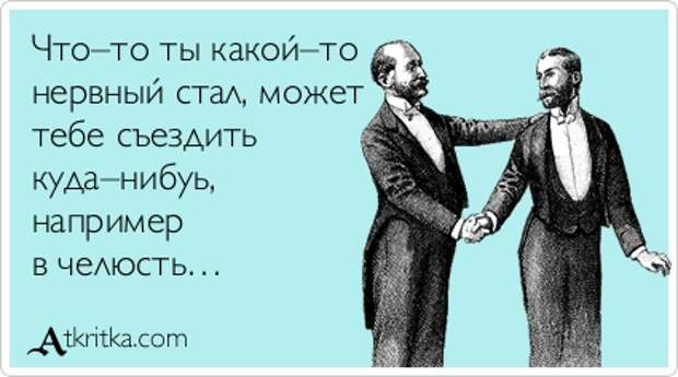 Что–то ты какой–то нервный стал, может тебе съездить куда–нибуь, например в челюсть…