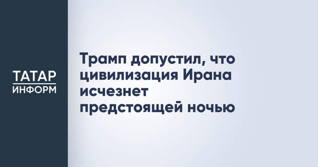 Трамп допустил, что цивилизация Ирана исчезнет предстоящей ночью