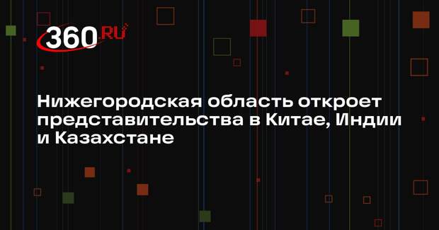 Нижегородская область откроет представительства в Китае, Индии и Казахстане