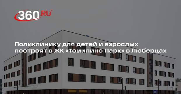 Поликлинику для детей и взрослых построят в ЖК «Томилино Парк» в Люберцах