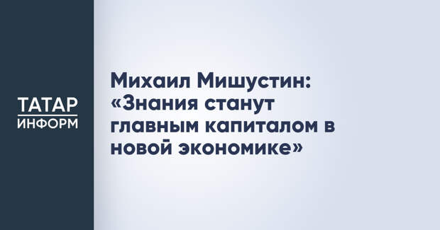 Михаил Мишустин: «Знания станут главным капиталом в новой экономике»
