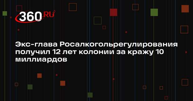 Экс-глава Росалкогольрегулирования получил 12 лет колонии за кражу 10 миллиардов