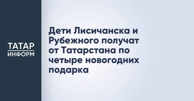 Дети Лисичанска и Рубежного получат от Татарстана по четыре новогодних подарка