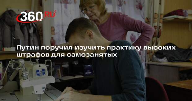 Путин поручил изучить практику высоких штрафов для самозанятых