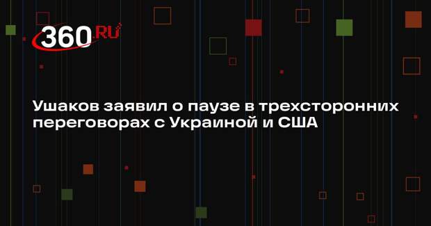 Ушаков заявил о паузе в трехсторонних переговорах с Украиной и США