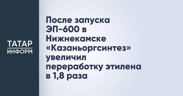 После запуска ЭП-600 в Нижнекамске «Казаньоргсинтез» увеличил переработку этилена в 1,8 раза