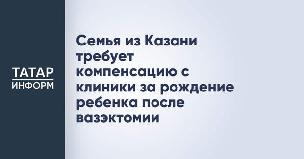 Семья из Казани требует компенсацию с клиники за рождение ребенка после вазэктомии