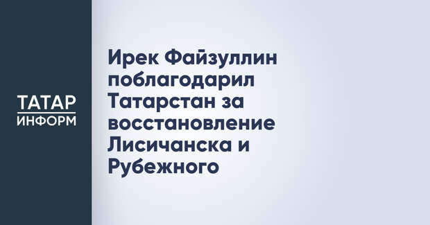 Ирек Файзуллин поблагодарил Татарстан за восстановление Лисичанска и Рубежного