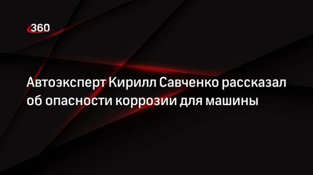 Автоэксперт Кирилл Савченко рассказал об опасности коррозии для машины