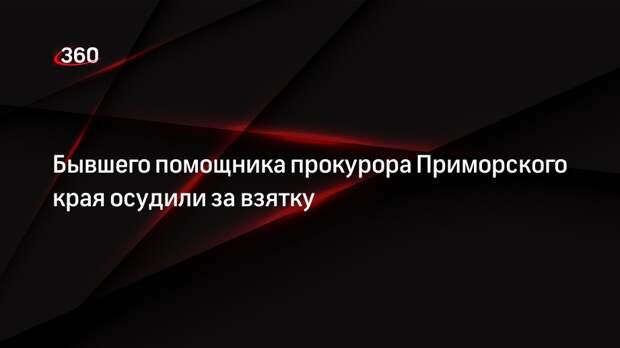 Бывшего помощника прокурора Приморского края осудили за взятку