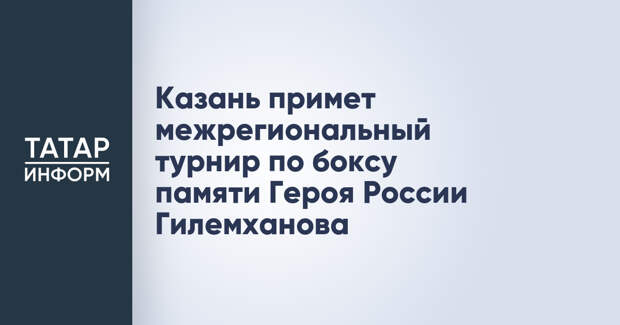 Казань примет межрегиональный турнир по боксу памяти Героя России Гилемханова