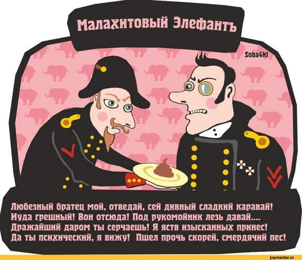 Малахитовый Элефантъ V Любезный братец мой, отведай, сей дивный сладкий каравай! Иуда грешный! Вон отсюда! Под рукомойник лезь давай.... Дражайший даром ты серчаешь! Я яств изысканных принес! Да ты психический, я вижу! Пшел прочь скорей, смердячий пес!