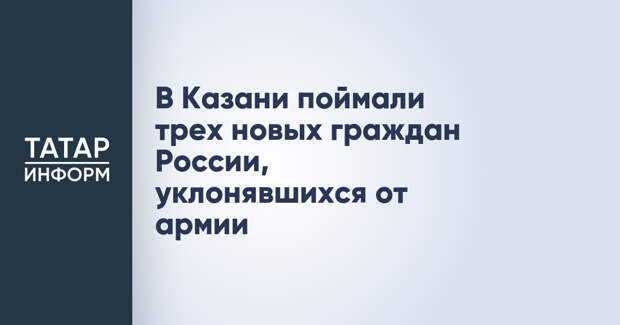 В Казани поймали трех новых граждан России, уклонявшихся от армии