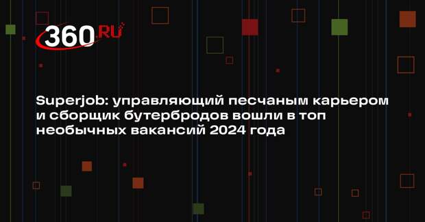 Superjob: управляющий песчаным карьером и сборщик бутербродов вошли в топ необычных вакансий 2024 года