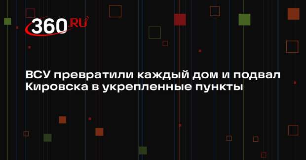 ВСУ превратили каждый дом и подвал Кировска в укрепленные пункты