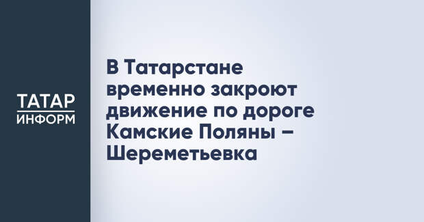 В Татарстане временно закроют движение по дороге Камские Поляны – Шереметьевка