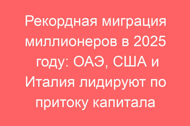 Рекордная миграция миллионеров в 2025 году: ОАЭ, США и Италия лидируют по притоку капитала