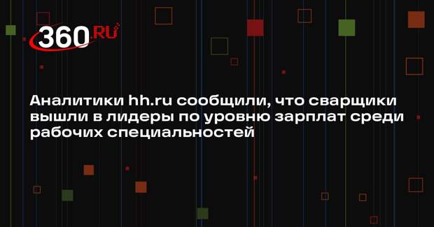Аналитики hh.ru сообщили, что сварщики вышли в лидеры по уровню зарплат среди рабочих специальностей