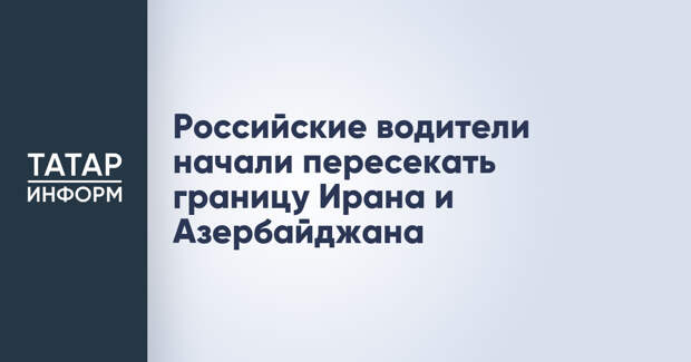 Российские водители начали пересекать границу Ирана и Азербайджана