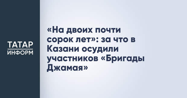«На двоих почти сорок лет»: за что в Казани осудили участников «Бригады Джамая»