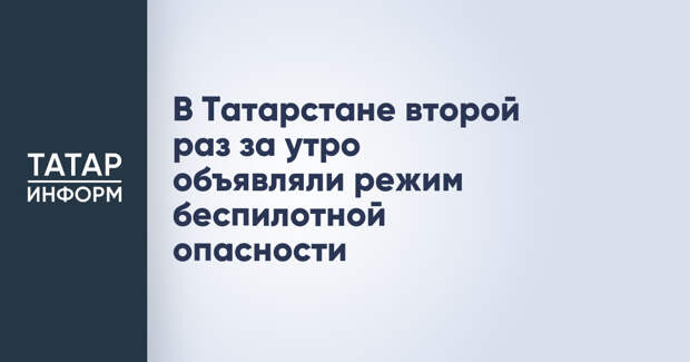 В Татарстане второй раз за утро объявляли режим беспилотной опасности