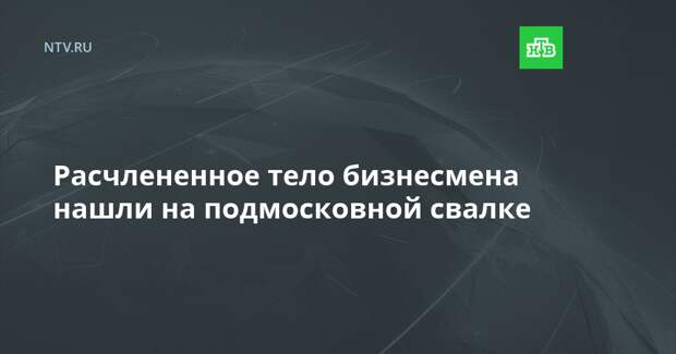 Расчлененное тело бизнесмена нашли на подмосковной свалке