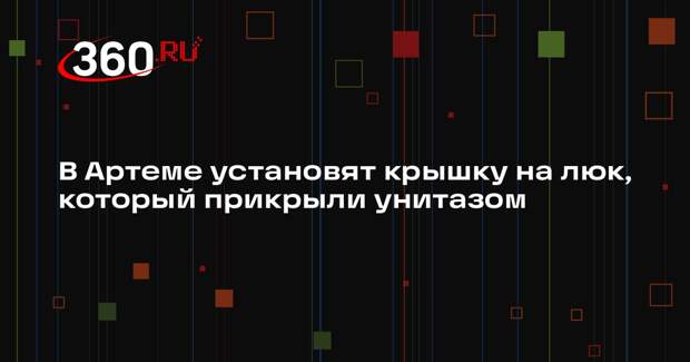 В Артеме установят крышку на люк, который прикрыли унитазом